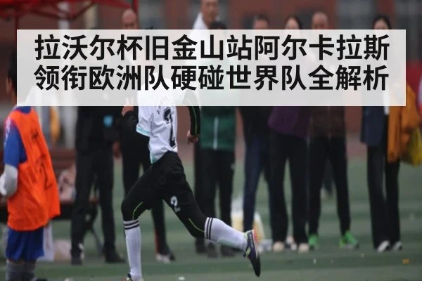 拉沃尔杯旧金山站阿尔卡拉斯领衔欧洲队硬碰世界队全解析