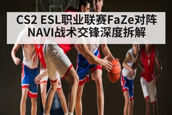 CS2 ESL职业联赛FaZe对阵NAVI战术交锋深度拆解